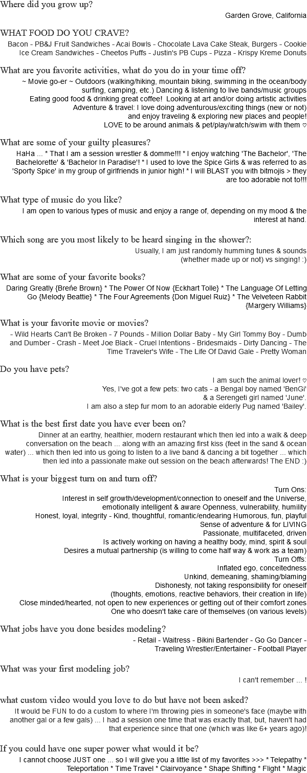 Where did you grow up? Garden Grove, California WHAT FOOD DO YOU CRAVE? Bacon - PB&J Fruit Sandwiches - Acai Bowls - Chocolate Lava Cake Steak, Burgers - Cookie Ice Cream Sandwiches - Cheetos Puffs - Justin's PB Cups - Pizza - Krispy Kreme Donuts What are you favorite activities, what do you do in your time off? ~ Movie go-er ~ Outdoors (walking/hiking, mountain biking, swimming in the ocean/body surfing, camping, etc.) Dancing & listening to live bands/music groups Eating good food & drinking great coffee! Looking at art and/or doing artistic activities Adventure & travel: I love doing adventurous/exciting things (new or not) and enjoy traveling & exploring new places and people! LOVE to be around animals & pet/play/watch/swim with them ♡ What are some of your guilty pleasures? HaHa ... * That I am a session wrestler & domme!!! * I enjoy watching 'The Bachelor', 'The Bachelorette' & 'Bachelor In Paradise'! * I used to love the Spice Girls & was referred to as 'Sporty Spice' in my group of girlfriends in junior high! * I will BLAST you with bitmojis > they are too adorable not to!!! What type of music do you like? I am open to various types of music and enjoy a range of, depending on my mood & the interest at hand. Which song are you most likely to be heard singing in the shower?: Usually, I am just randomly humming tunes & sounds (whether made up or not) vs singing! :) What are some of your favorite books? Daring Greatly {Breńe Brown} * The Power Of Now {Eckhart Tolle} * The Language Of Letting Go {Melody Beattie} * The Four Agreements {Don Miguel Ruiz} * The Velveteen Rabbit {Margery Williams} What is your favorite movie or movies? - Wild Hearts Can't Be Broken - 7 Pounds - Million Dollar Baby - My Girl Tommy Boy - Dumb and Dumber - Crash - Meet Joe Black - Cruel Intentions - Bridesmaids - Dirty Dancing - The Time Traveler's Wife - The Life Of David Gale - Pretty Woman Do you have pets? I am such the animal lover! ♡ Yes, I've got a few pets: two cats - a Bengal boy named 'BenGi' & a Serengeti girl named 'June'. I am also a step fur mom to an adorable elderly Pug named 'Bailey'. What is the best first date you have ever been on? Dinner at an earthy, healthier, modern restaurant which then led into a walk & deep conversation on the beach ... along with an amazing first kiss (feet in the sand & ocean water) ... which then led into us going to listen to a live band & dancing a bit together ... which then led into a passionate make out session on the beach afterwards! The END :) What is your biggest turn on and turn off? Turn Ons: Interest in self growth/development/connection to oneself and the Universe, emotionally intelligent & aware Openness, vulnerability, humility Honest, loyal, integrity - Kind, thoughtful, romantic/endearing Humorous, fun, playful Sense of adventure & for LIVING Passionate, multifaceted, driven Is actively working on having a healthy body, mind, spirit & soul Desires a mutual partnership (is willing to come half way & work as a team) Turn Offs: Inflated ego, conceitedness Unkind, demeaning, shaming/blaming Dishonesty, not taking responsibility for oneself (thoughts, emotions, reactive behaviors, their creation in life) Close minded/hearted, not open to new experiences or getting out of their comfort zones One who doesn't take care of themselves (on various levels) What jobs have you done besides modeling? - Retail - Waitress - Bikini Bartender - Go Go Dancer - Traveling Wrestler/Entertainer - Football Player What was your first modeling job? I can't remember ... ! what custom video would you love to do but have not been asked? It would be FUN to do a custom to where I'm throwing pies in someone's face (maybe with another gal or a few gals) ... I had a session one time that was exactly that, but, haven't had that experience since that one (which was like 6+ years ago)! If you could have one super power what would it be? I cannot choose JUST one ... so I will give you a little list of my favorites >>> * Telepathy * Teleportation * Time Travel * Clairvoyance * Shape Shifting * Flight * Magic