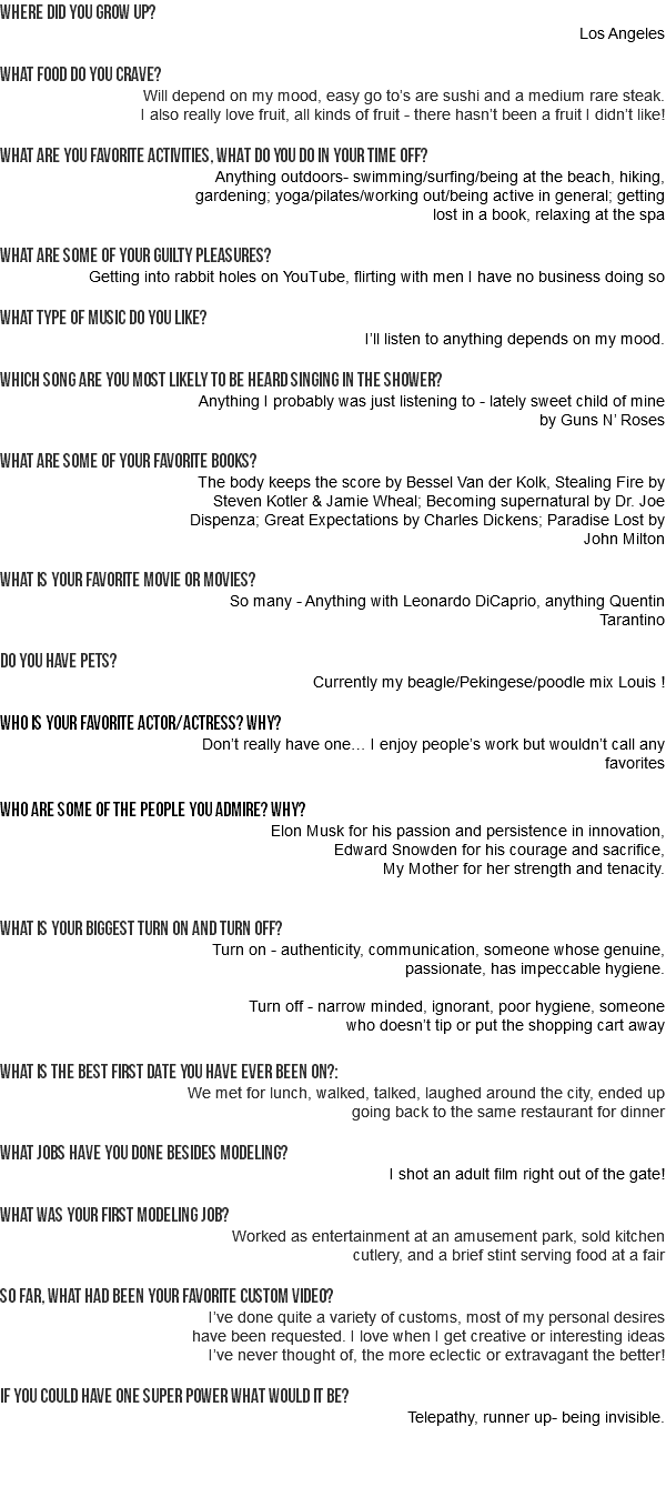 Where did you grow up? Los Angeles WHAT FOOD DO YOU CRAVE? Will depend on my mood, easy go to’s are sushi and a medium rare steak. I also really love fruit, all kinds of fruit - there hasn’t been a fruit I didn’t like! What are you favorite activities, what do you do in your time off? Anything outdoors- swimming/surfing/being at the beach, hiking, gardening; yoga/pilates/working out/being active in general; getting lost in a book, relaxing at the spa What are some of your guilty pleasures? Getting into rabbit holes on YouTube, flirting with men I have no business doing so What type of music do you like? I’ll listen to anything depends on my mood. Which song are you most likely to be heard singing in the shower? Anything I probably was just listening to - lately sweet child of mine by Guns N’ Roses What are some of your favorite books? The body keeps the score by Bessel Van der Kolk, Stealing Fire by Steven Kotler & Jamie Wheal; Becoming supernatural by Dr. Joe Dispenza; Great Expectations by Charles Dickens; Paradise Lost by John Milton What is your favorite movie or movies? So many - Anything with Leonardo DiCaprio, anything Quentin Tarantino Do you have pets? Currently my beagle/Pekingese/poodle mix Louis ! Who is your favorite actor/actress? why? Don’t really have one… I enjoy people’s work but wouldn’t call any favorites who are some of the people you admire? why? Elon Musk for his passion and persistence in innovation, Edward Snowden for his courage and sacrifice, My Mother for her strength and tenacity. What is your biggest turn on and turn off? Turn on - authenticity, communication, someone whose genuine, passionate, has impeccable hygiene. Turn off - narrow minded, ignorant, poor hygiene, someone who doesn’t tip or put the shopping cart away What is the best first date you have ever been on?: We met for lunch, walked, talked, laughed around the city, ended up going back to the same restaurant for dinner What jobs have you done besides modeling? I shot an adult film right out of the gate! What was your first modeling job? Worked as entertainment at an amusement park, sold kitchen cutlery, and a brief stint serving food at a fair So far, what had been your favorite custom video? I’ve done quite a variety of customs, most of my personal desires have been requested. I love when I get creative or interesting ideas I’ve never thought of, the more eclectic or extravagant the better! If you could have one super power what would it be? Telepathy, runner up- being invisible.