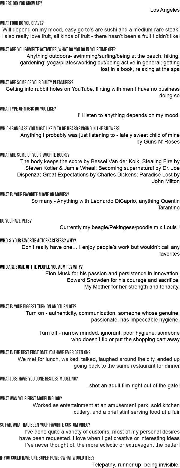 Where did you grow up? Los Angeles WHAT FOOD DO YOU CRAVE? Will depend on my mood, easy go to’s are sushi and a medium rare steak. I also really love fruit, all kinds of fruit - there hasn’t been a fruit I didn’t like! What are you favorite activities, what do you do in your time off? Anything outdoors- swimming/surfing/being at the beach, hiking, gardening; yoga/pilates/working out/being active in general; getting lost in a book, relaxing at the spa What are some of your guilty pleasures? Getting into rabbit holes on YouTube, flirting with men I have no business doing so What type of music do you like? I’ll listen to anything depends on my mood. Which song are you most likely to be heard singing in the shower? Anything I probably was just listening to - lately sweet child of mine by Guns N’ Roses What are some of your favorite books? The body keeps the score by Bessel Van der Kolk, Stealing Fire by Steven Kotler & Jamie Wheal; Becoming supernatural by Dr. Joe Dispenza; Great Expectations by Charles Dickens; Paradise Lost by John Milton What is your favorite movie or movies? So many - Anything with Leonardo DiCaprio, anything Quentin Tarantino Do you have pets? Currently my beagle/Pekingese/poodle mix Louis ! Who is your favorite actor/actress? why? Don’t really have one… I enjoy people’s work but wouldn’t call any favorites who are some of the people you admire? why? Elon Musk for his passion and persistence in innovation, Edward Snowden for his courage and sacrifice, My Mother for her strength and tenacity. What is your biggest turn on and turn off? Turn on - authenticity, communication, someone whose genuine, passionate, has impeccable hygiene. Turn off - narrow minded, ignorant, poor hygiene, someone who doesn’t tip or put the shopping cart away What is the best first date you have ever been on?: We met for lunch, walked, talked, laughed around the city, ended up going back to the same restaurant for dinner What jobs have you done besides modeling? I shot an adult film right out of the gate! What was your first modeling job? Worked as entertainment at an amusement park, sold kitchen cutlery, and a brief stint serving food at a fair So far, what had been your favorite custom video? I’ve done quite a variety of customs, most of my personal desires have been requested. I love when I get creative or interesting ideas I’ve never thought of, the more eclectic or extravagant the better! If you could have one super power what would it be? Telepathy, runner up- being invisible.
